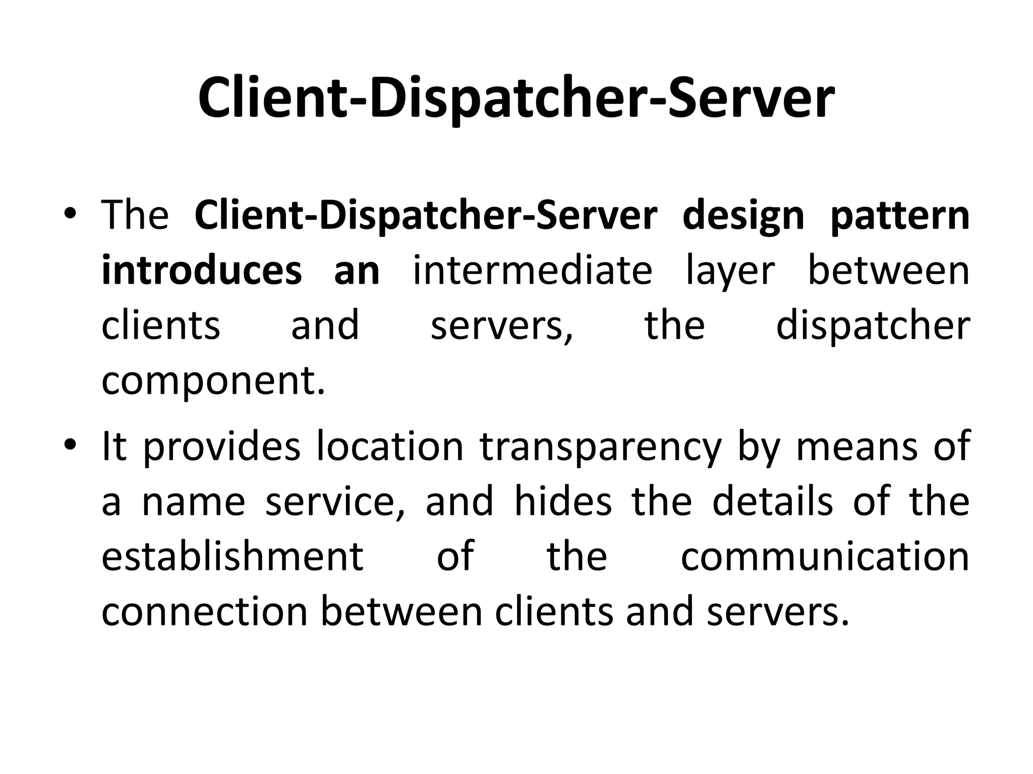 Client-Dispatcher-Server
• The Client-Dispatcher-Server design pattern
introduces an intermediate layer between
clients and servers, the dispatcher
component.
• It provides location transparency by means of
a name service, and hides the details of the
establishment of the communication
connection between clients and servers.
 