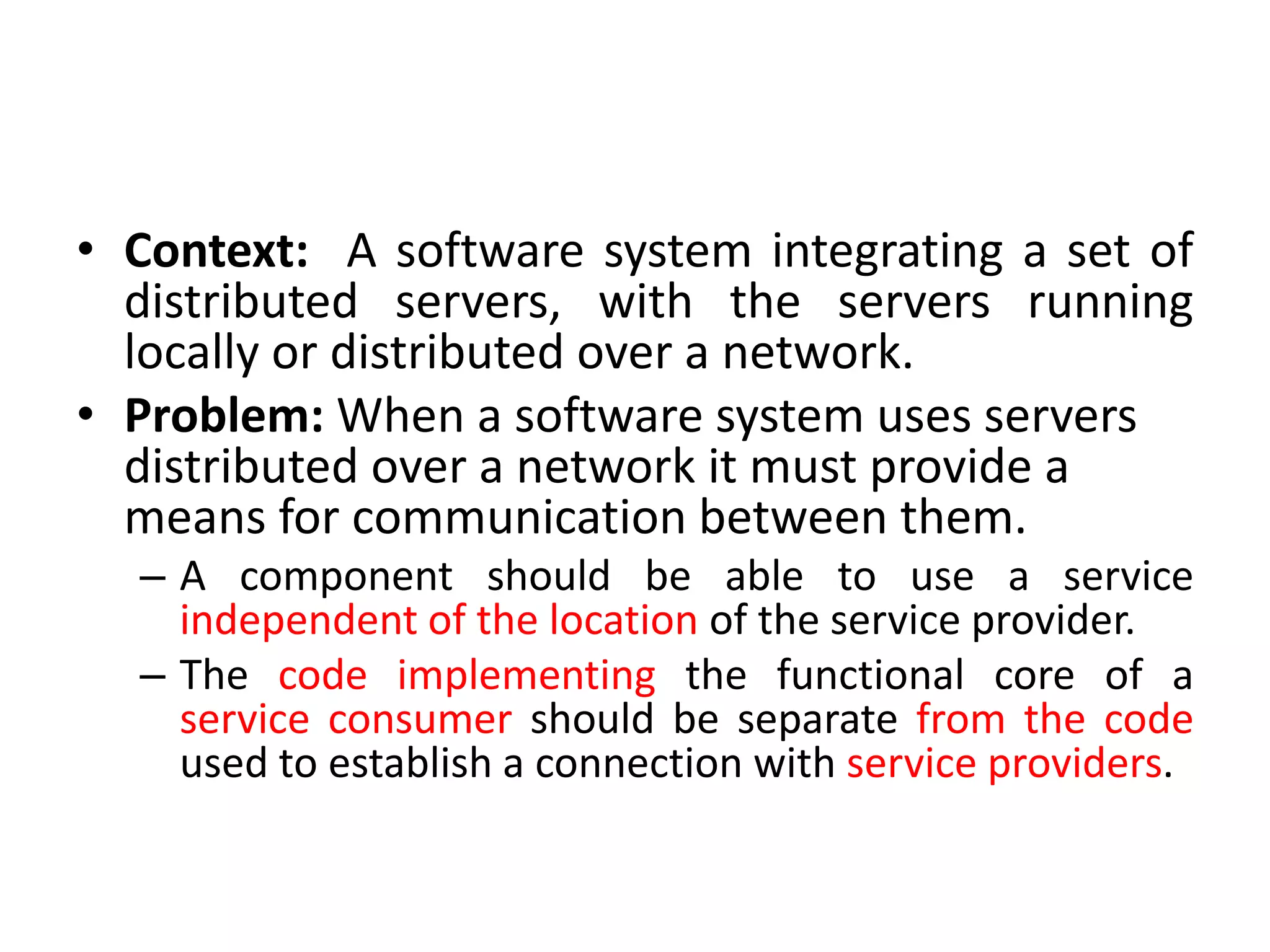 • Context: A software system integrating a set of
distributed servers, with the servers running
locally or distributed over a network.
• Problem: When a software system uses servers
distributed over a network it must provide a
means for communication between them.
– A component should be able to use a service
independent of the location of the service provider.
– The code implementing the functional core of a
service consumer should be separate from the code
used to establish a connection with service providers.
 