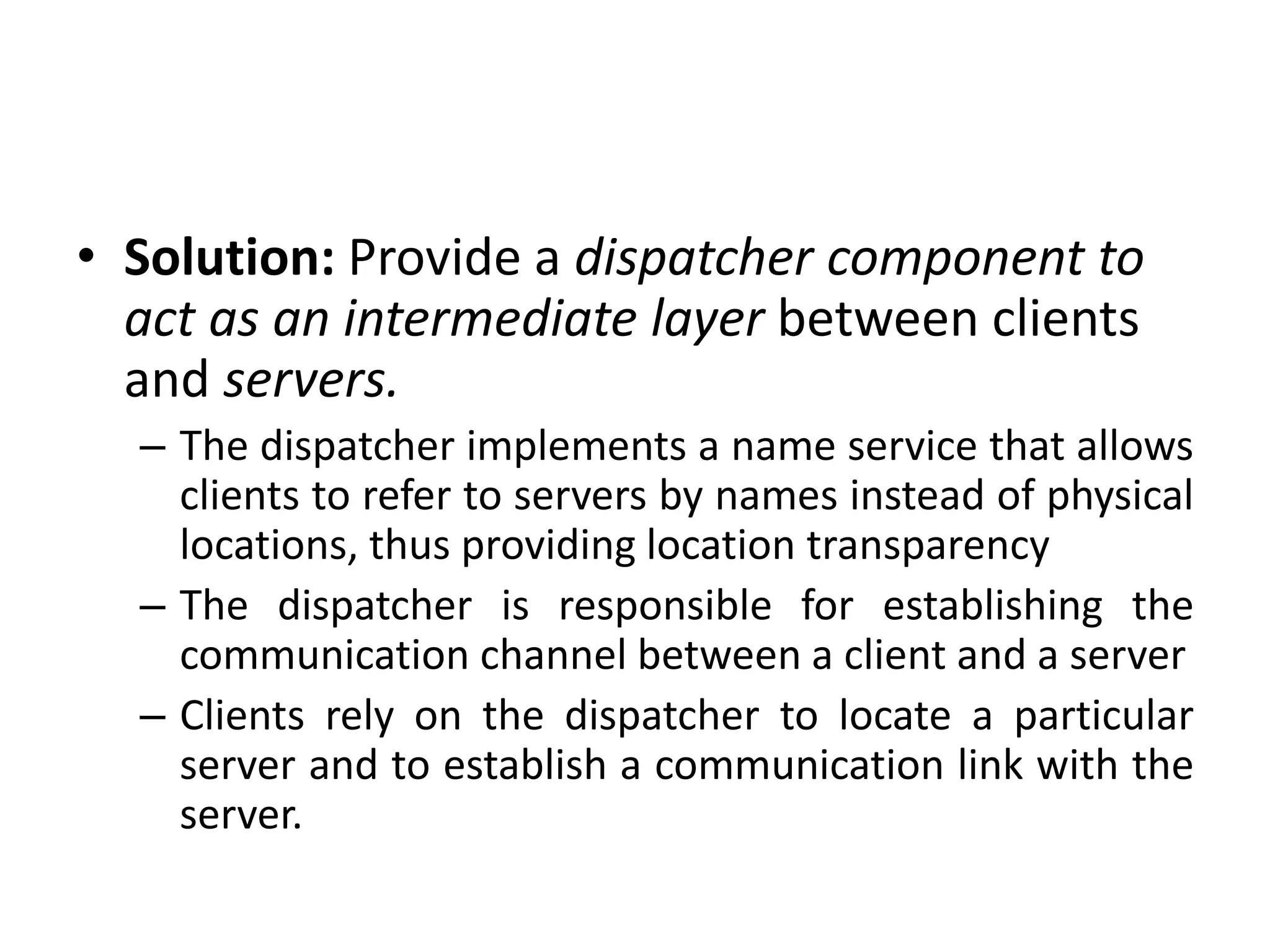 • Solution: Provide a dispatcher component to
act as an intermediate layer between clients
and servers.
– The dispatcher implements a name service that allows
clients to refer to servers by names instead of physical
locations, thus providing location transparency
– The dispatcher is responsible for establishing the
communication channel between a client and a server
– Clients rely on the dispatcher to locate a particular
server and to establish a communication link with the
server.
 