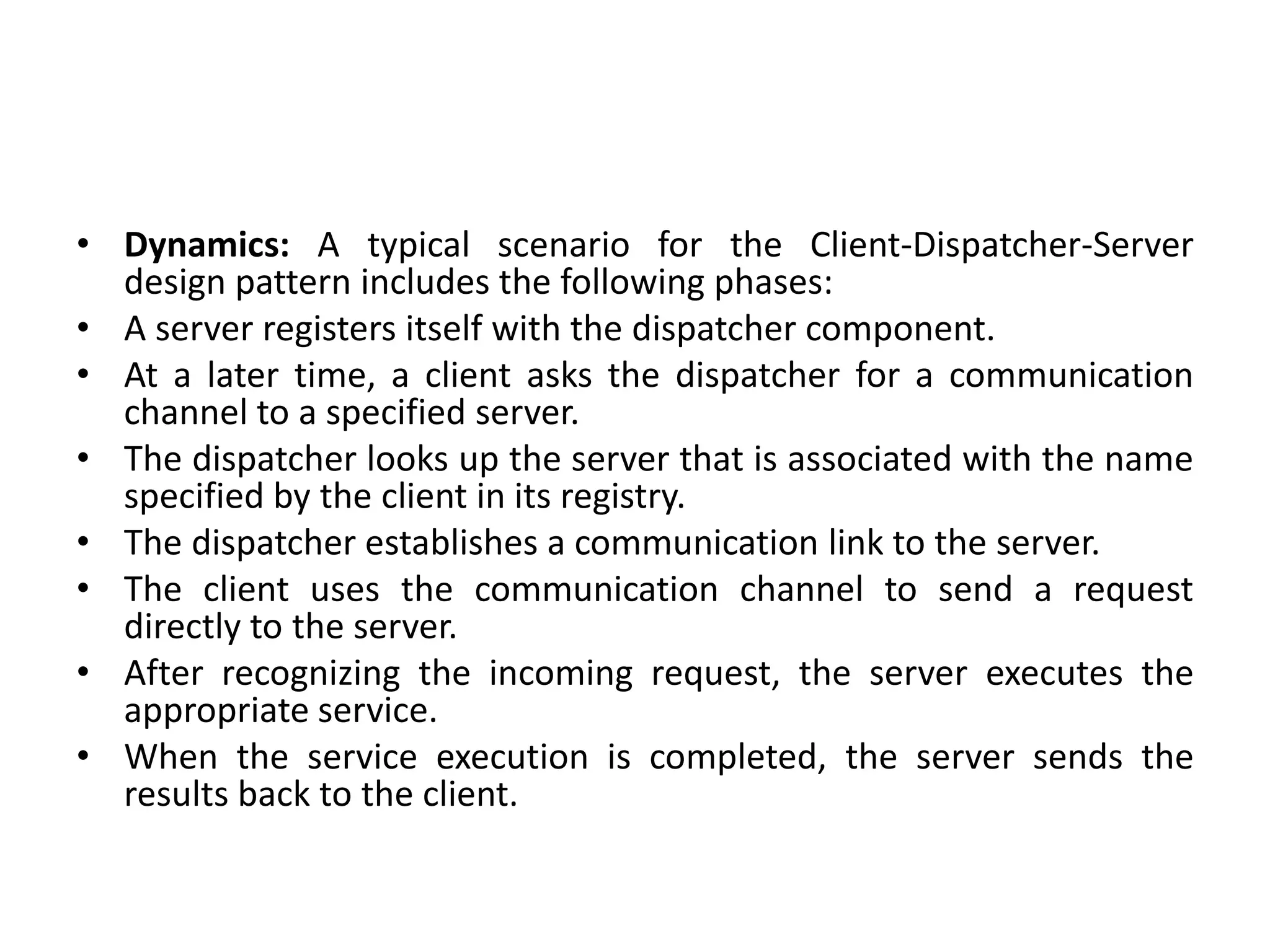 • Dynamics: A typical scenario for the Client-Dispatcher-Server
design pattern includes the following phases:
• A server registers itself with the dispatcher component.
• At a later time, a client asks the dispatcher for a communication
channel to a specified server.
• The dispatcher looks up the server that is associated with the name
specified by the client in its registry.
• The dispatcher establishes a communication link to the server.
• The client uses the communication channel to send a request
directly to the server.
• After recognizing the incoming request, the server executes the
appropriate service.
• When the service execution is completed, the server sends the
results back to the client.
 