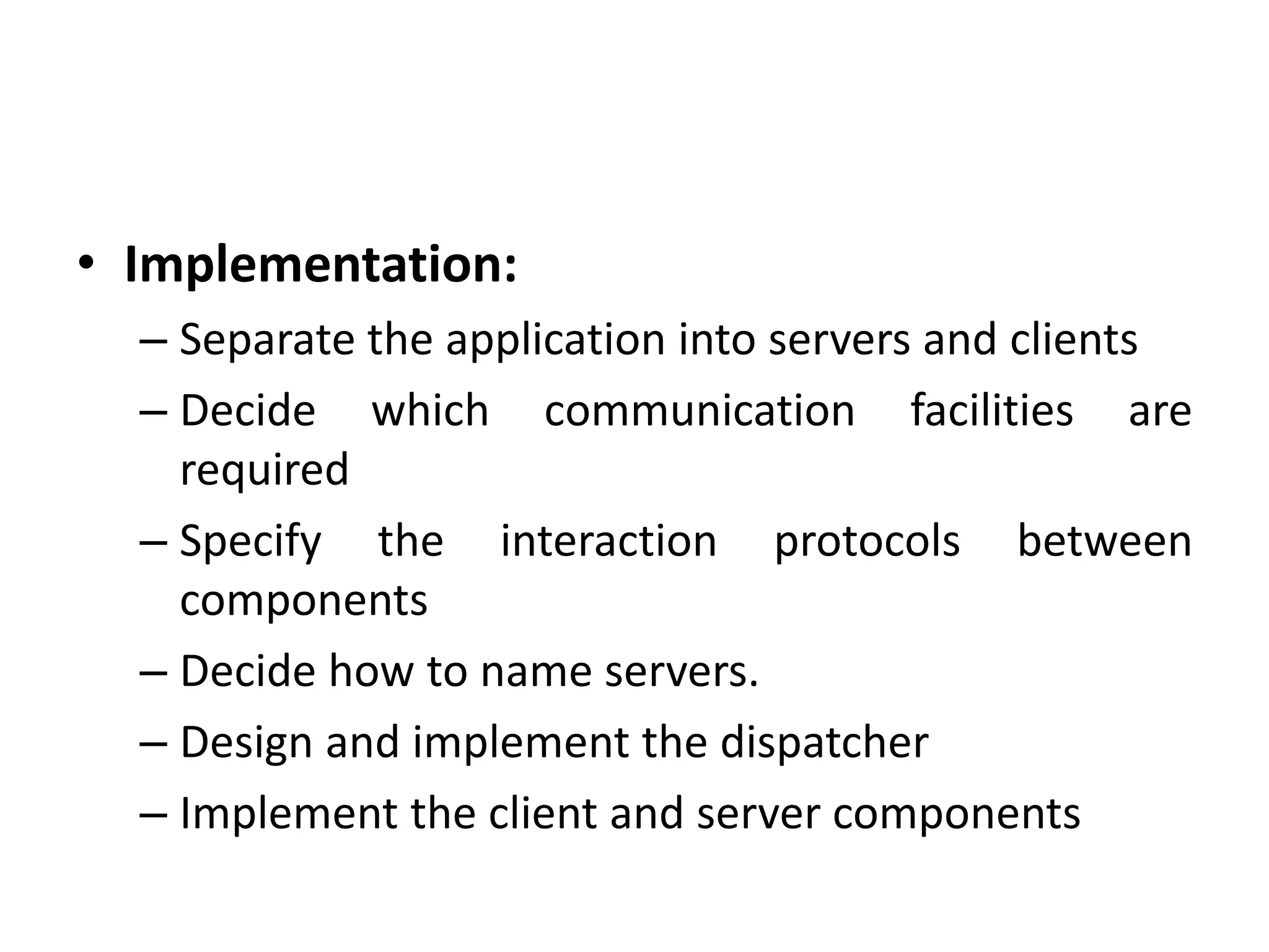 • Implementation:
– Separate the application into servers and clients
– Decide which communication facilities are
required
– Specify the interaction protocols between
components
– Decide how to name servers.
– Design and implement the dispatcher
– Implement the client and server components
 