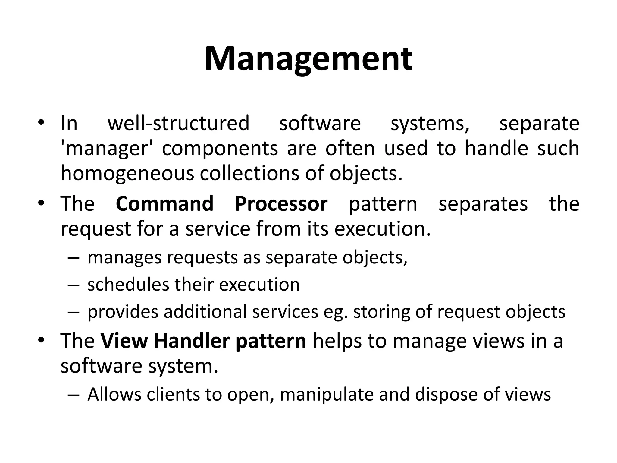 Management
• In well-structured software systems, separate
'manager' components are often used to handle such
homogeneous collections of objects.
• The Command Processor pattern separates the
request for a service from its execution.
– manages requests as separate objects,
– schedules their execution
– provides additional services eg. storing of request objects
• The View Handler pattern helps to manage views in a
software system.
– Allows clients to open, manipulate and dispose of views
 