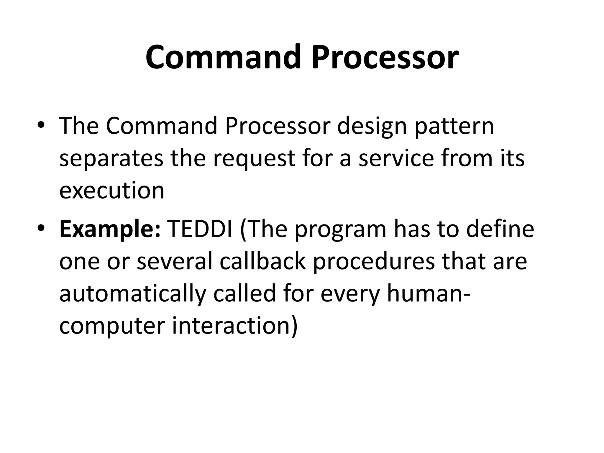 Command Processor
• The Command Processor design pattern
separates the request for a service from its
execution
• Example: TEDDI (The program has to define
one or several callback procedures that are
automatically called for every human-
computer interaction)
 