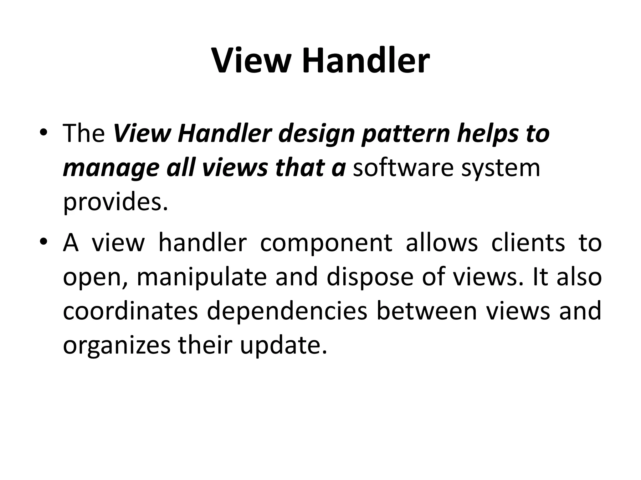 View Handler
• The View Handler design pattern helps to
manage all views that a software system
provides.
• A view handler component allows clients to
open, manipulate and dispose of views. It also
coordinates dependencies between views and
organizes their update.
 