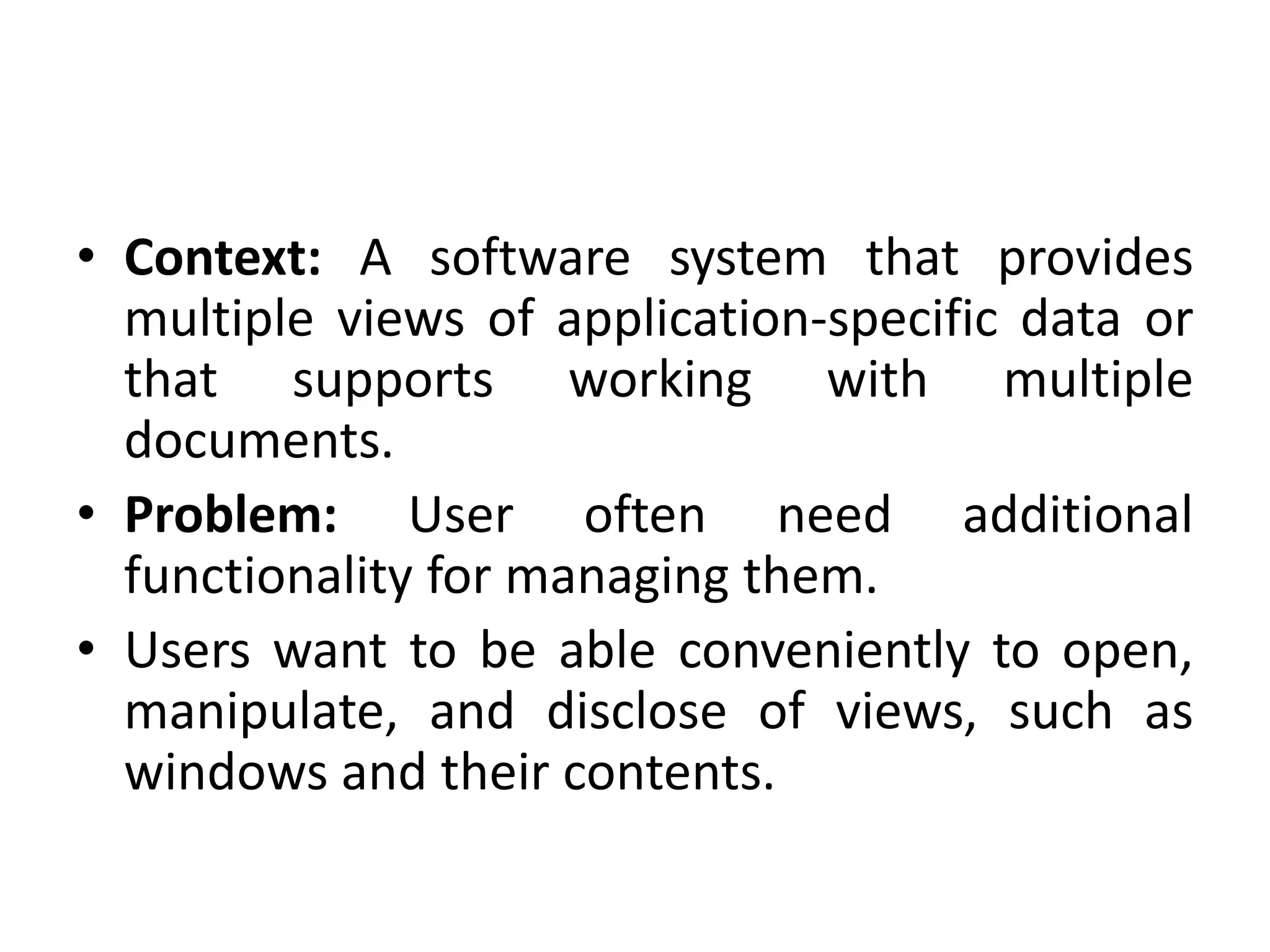 • Context: A software system that provides
multiple views of application-specific data or
that supports working with multiple
documents.
• Problem: User often need additional
functionality for managing them.
• Users want to be able conveniently to open,
manipulate, and disclose of views, such as
windows and their contents.
 