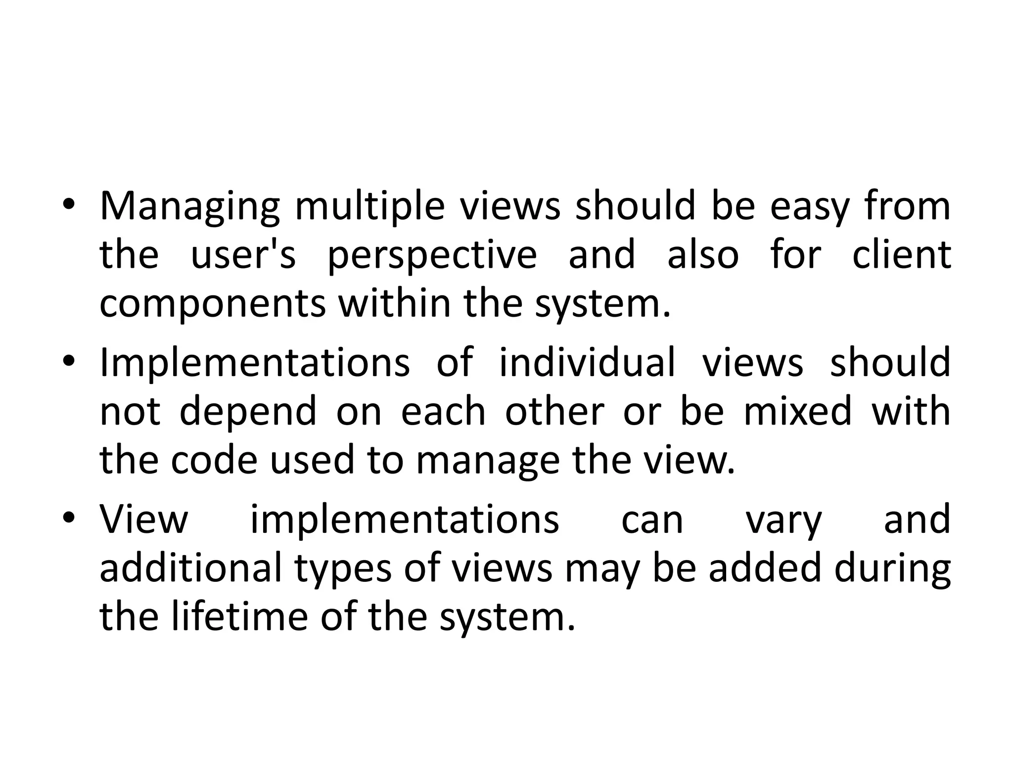 • Managing multiple views should be easy from
the user's perspective and also for client
components within the system.
• Implementations of individual views should
not depend on each other or be mixed with
the code used to manage the view.
• View implementations can vary and
additional types of views may be added during
the lifetime of the system.
 