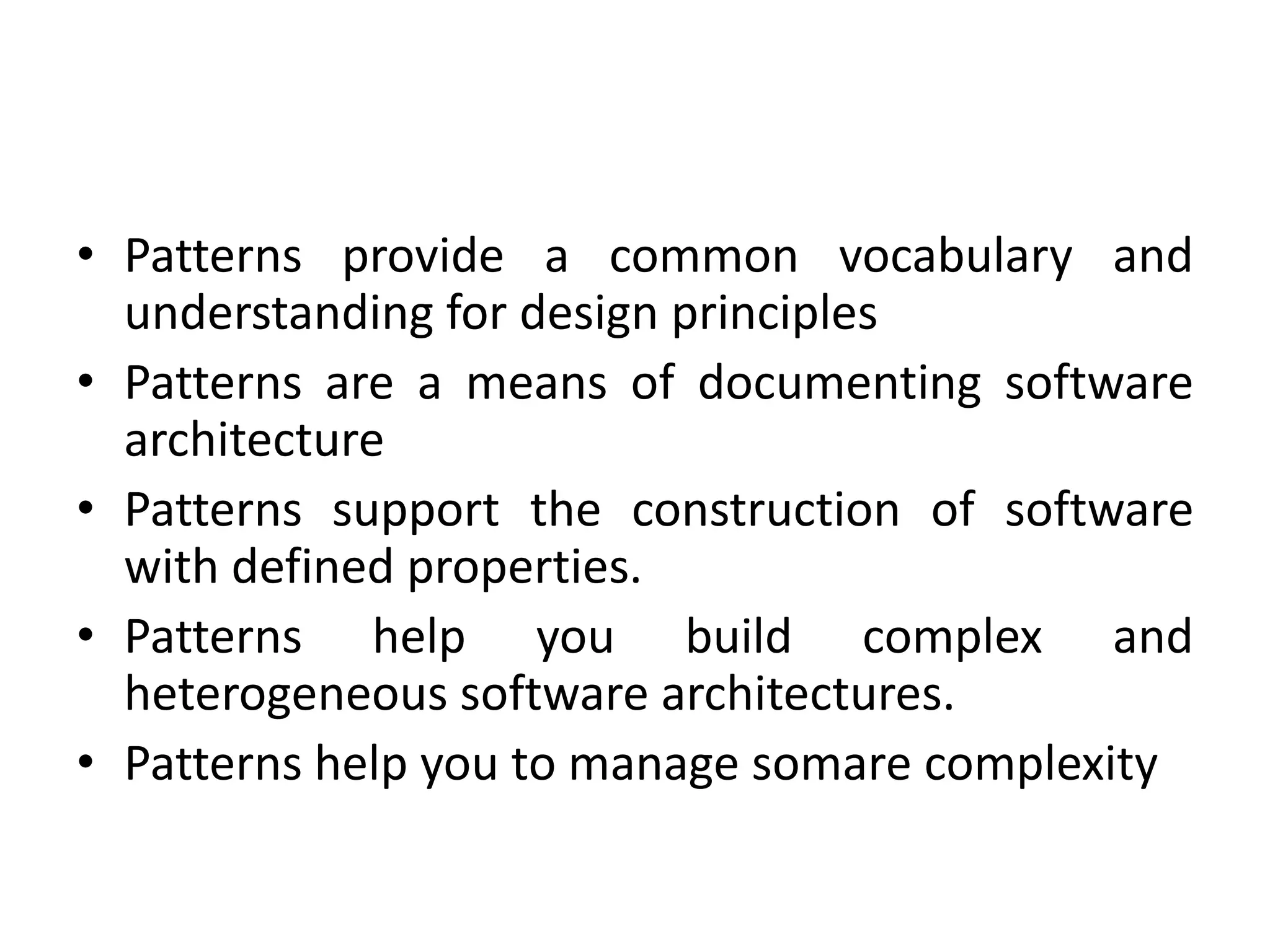 • Patterns provide a common vocabulary and
understanding for design principles
• Patterns are a means of documenting software
architecture
• Patterns support the construction of software
with defined properties.
• Patterns help you build complex and
heterogeneous software architectures.
• Patterns help you to manage somare complexity
 
