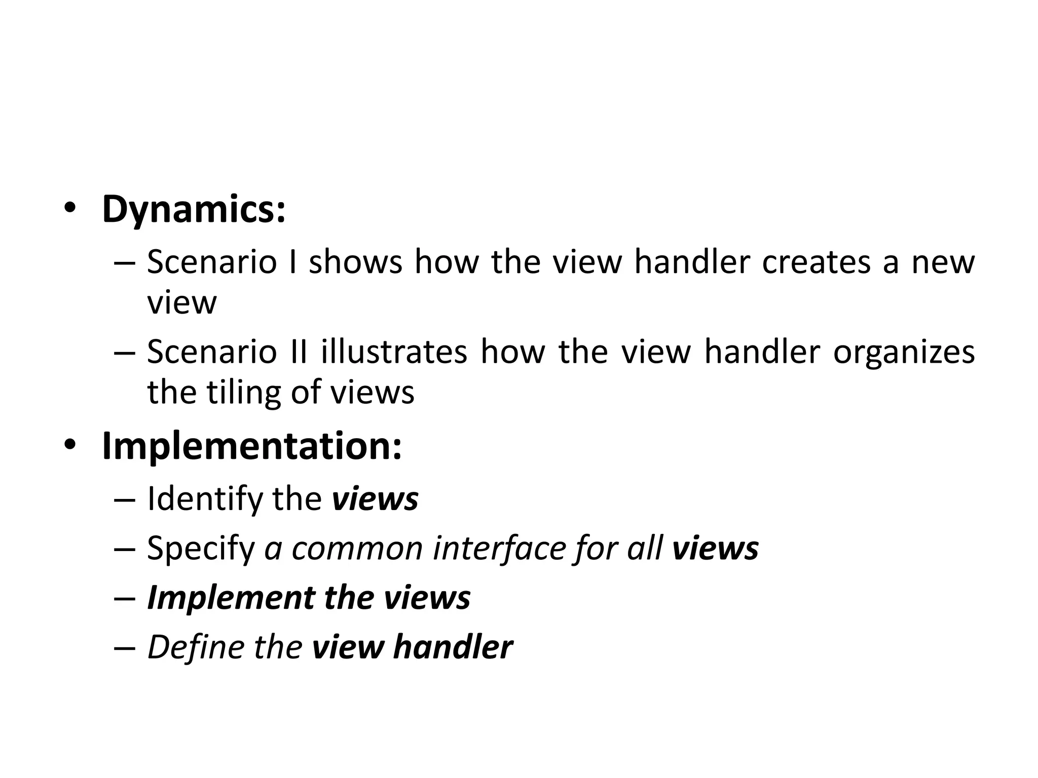 • Dynamics:
– Scenario I shows how the view handler creates a new
view
– Scenario II illustrates how the view handler organizes
the tiling of views
• Implementation:
– Identify the views
– Specify a common interface for all views
– Implement the views
– Define the view handler
 
