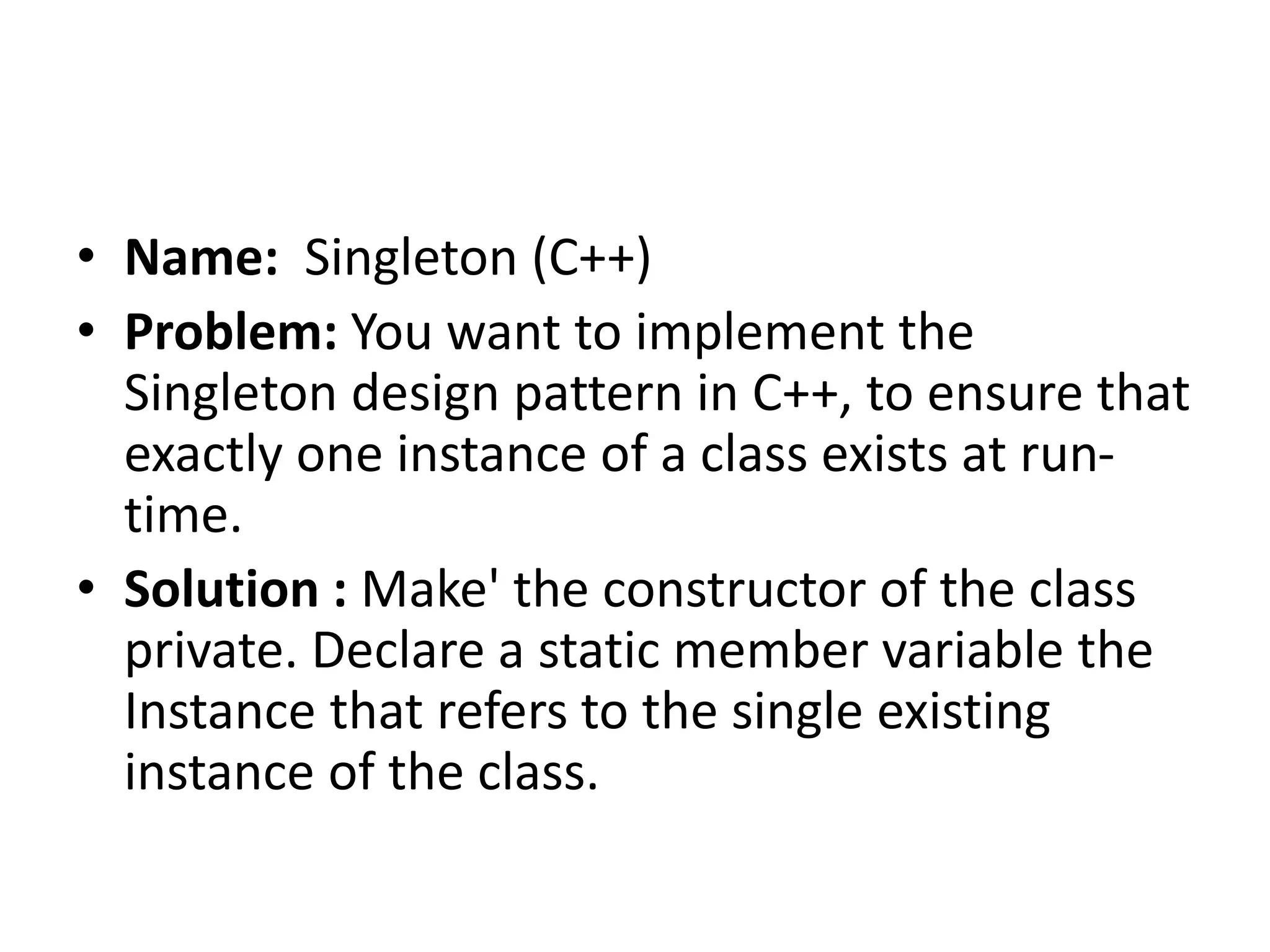 • Name: Singleton (C++)
• Problem: You want to implement the
Singleton design pattern in C++, to ensure that
exactly one instance of a class exists at run-
time.
• Solution : Make' the constructor of the class
private. Declare a static member variable the
Instance that refers to the single existing
instance of the class.
 