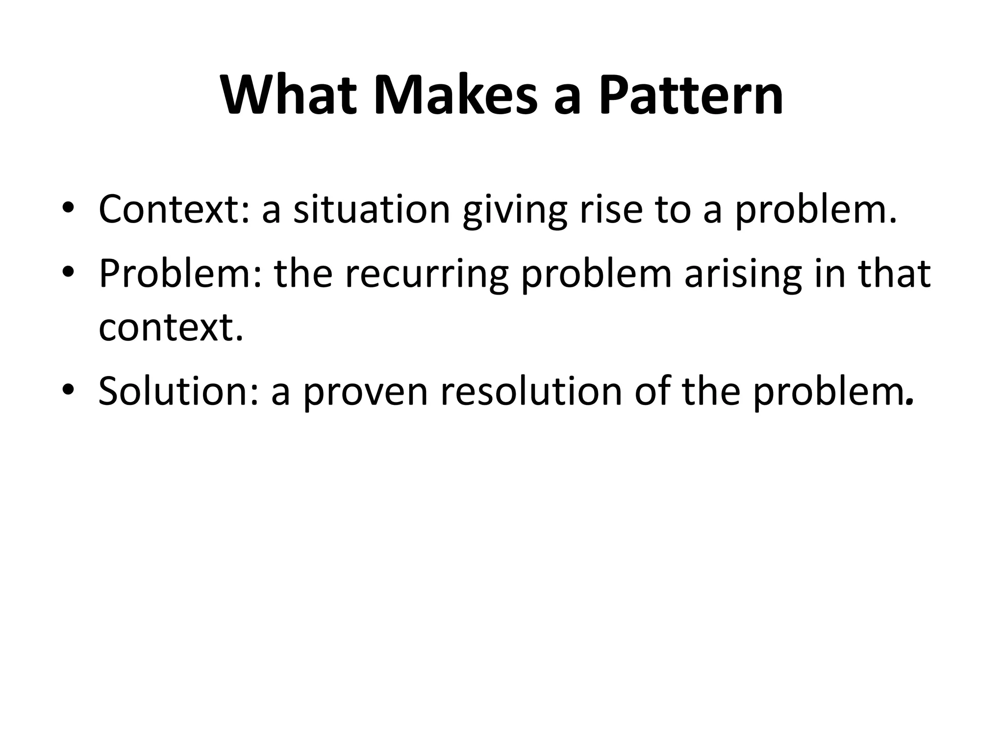 What Makes a Pattern
• Context: a situation giving rise to a problem.
• Problem: the recurring problem arising in that
context.
• Solution: a proven resolution of the problem.
 