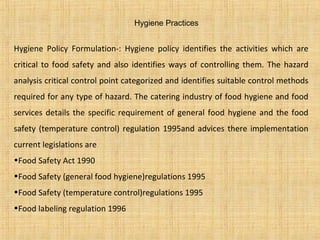 Hygiene Practices
Hygiene Policy Formulation-: Hygiene policy identifies the activities which are
critical to food safety and also identifies ways of controlling them. The hazard
analysis critical control point categorized and identifies suitable control methods
required for any type of hazard. The catering industry of food hygiene and food
services details the specific requirement of general food hygiene and the food
safety (temperature control) regulation 1995and advices there implementation
current legislations are
•Food Safety Act 1990
•Food Safety (general food hygiene)regulations 1995
•Food Safety (temperature control)regulations 1995
•Food labeling regulation 1996
 