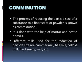 COMMINUTION
 The process of reducing the particle size of a
substance to a finer state or powder is known
as comminution.
 It is done with the help of mortar and pestle
or mills.
 Different mills used for the reduction of
particle size are hammer mill, ball mill, colloid
mill, fliud energy mill, etc.
 