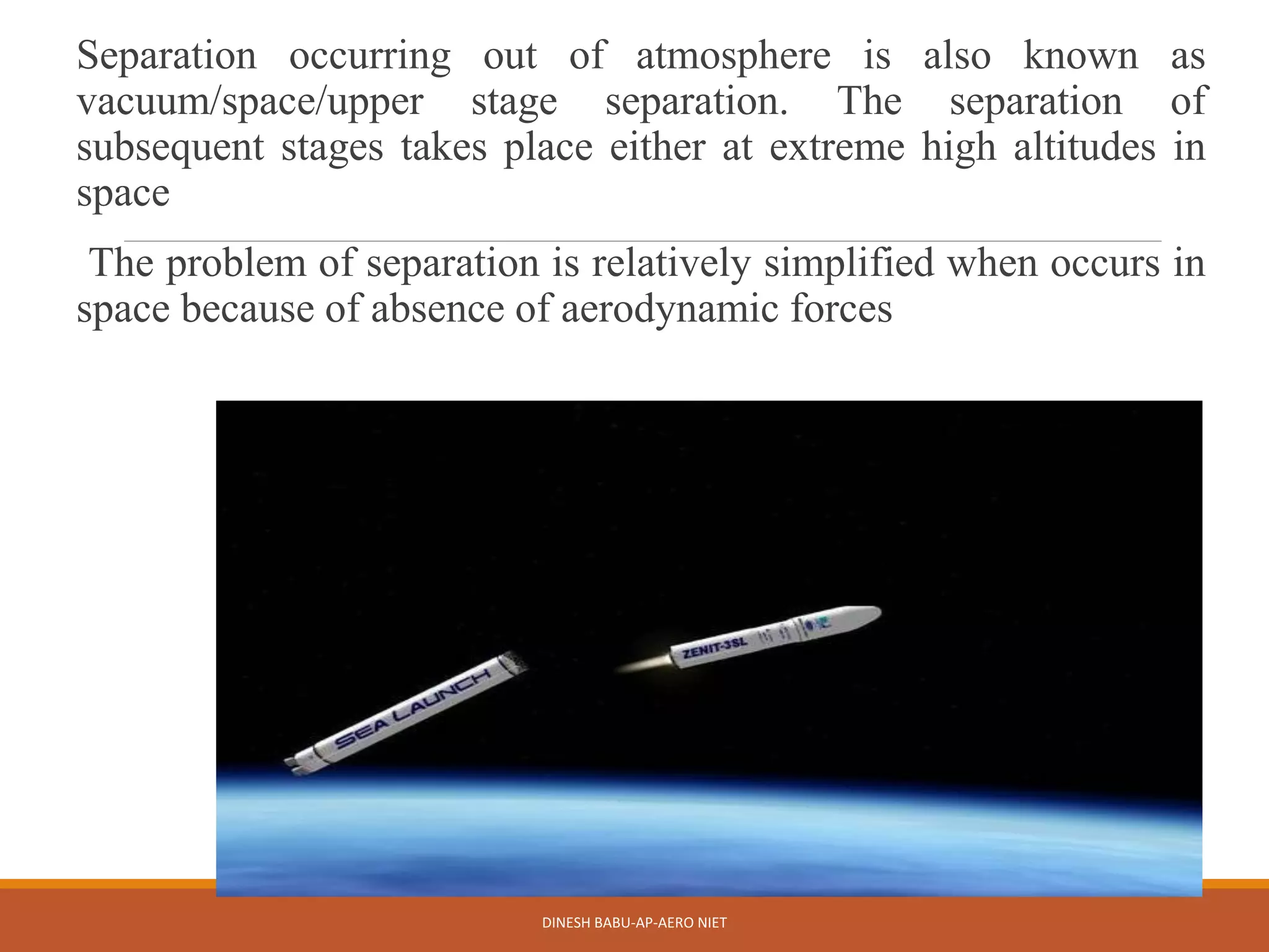 Separation occurring out of atmosphere is also known as
vacuum/space/upper stage separation. The separation of
subsequent stages takes place either at extreme high altitudes in
space
The problem of separation is relatively simplified when occurs in
space because of absence of aerodynamic forces
DINESH BABU-AP-AERO NIET
 