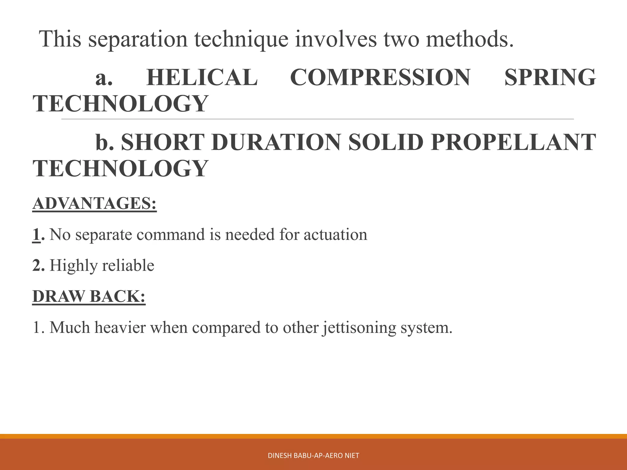 This separation technique involves two methods.
a. HELICAL COMPRESSION SPRING
TECHNOLOGY
b. SHORT DURATION SOLID PROPELLANT
TECHNOLOGY
ADVANTAGES:
1. No separate command is needed for actuation
2. Highly reliable
DRAW BACK:
1. Much heavier when compared to other jettisoning system.
DINESH BABU-AP-AERO NIET
 