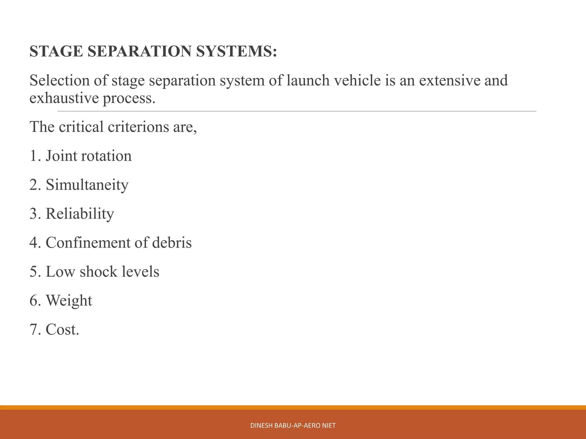 STAGE SEPARATION SYSTEMS:
Selection of stage separation system of launch vehicle is an extensive and
exhaustive process.
The critical criterions are,
1. Joint rotation
2. Simultaneity
3. Reliability
4. Confinement of debris
5. Low shock levels
6. Weight
7. Cost.
DINESH BABU-AP-AERO NIET
 
