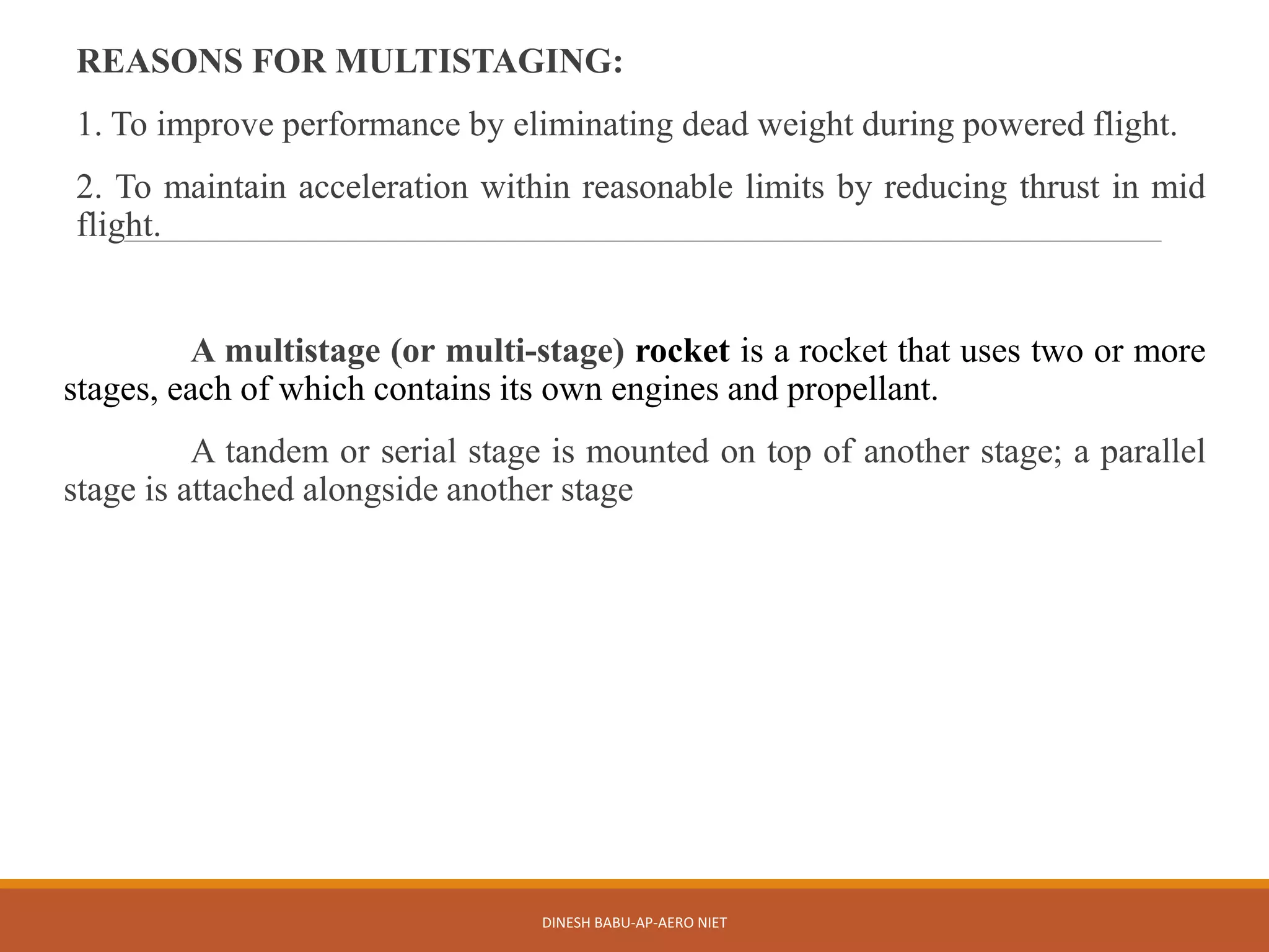 REASONS FOR MULTISTAGING:
1. To improve performance by eliminating dead weight during powered flight.
2. To maintain acceleration within reasonable limits by reducing thrust in mid
flight.
A multistage (or multi-stage) rocket is a rocket that uses two or more
stages, each of which contains its own engines and propellant.
A tandem or serial stage is mounted on top of another stage; a parallel
stage is attached alongside another stage
DINESH BABU-AP-AERO NIET
 