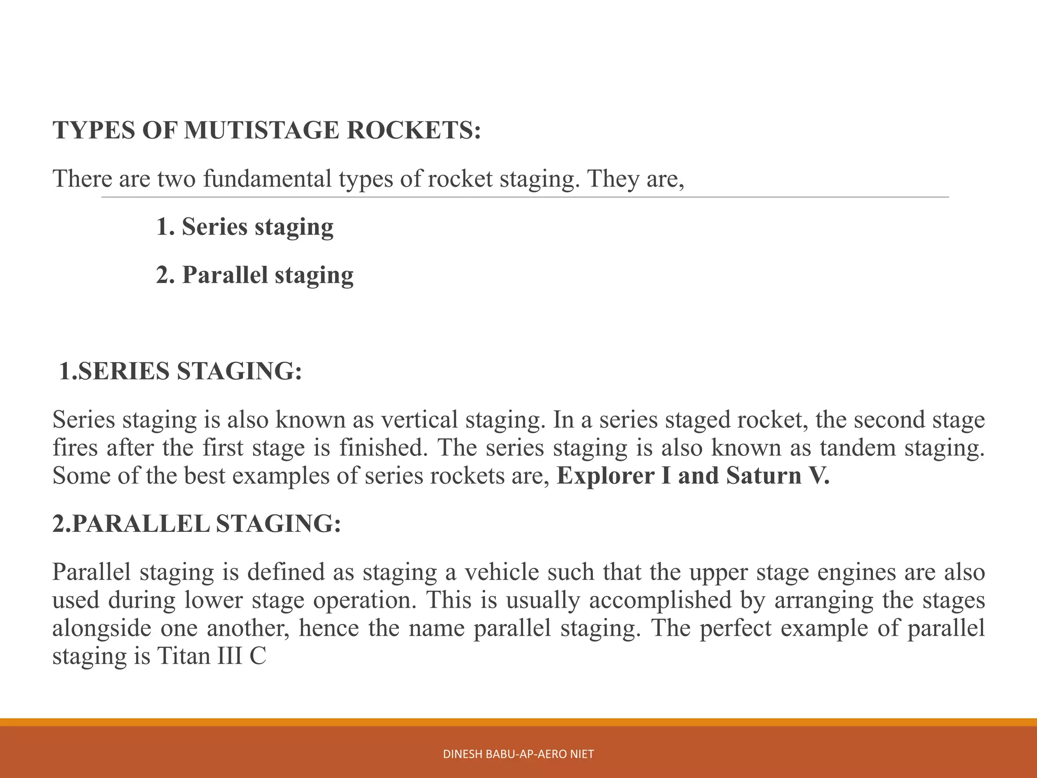 TYPES OF MUTISTAGE ROCKETS:
There are two fundamental types of rocket staging. They are,
1. Series staging
2. Parallel staging
1.SERIES STAGING:
Series staging is also known as vertical staging. In a series staged rocket, the second stage
fires after the first stage is finished. The series staging is also known as tandem staging.
Some of the best examples of series rockets are, Explorer I and Saturn V.
2.PARALLEL STAGING:
Parallel staging is defined as staging a vehicle such that the upper stage engines are also
used during lower stage operation. This is usually accomplished by arranging the stages
alongside one another, hence the name parallel staging. The perfect example of parallel
staging is Titan III C
DINESH BABU-AP-AERO NIET
 
