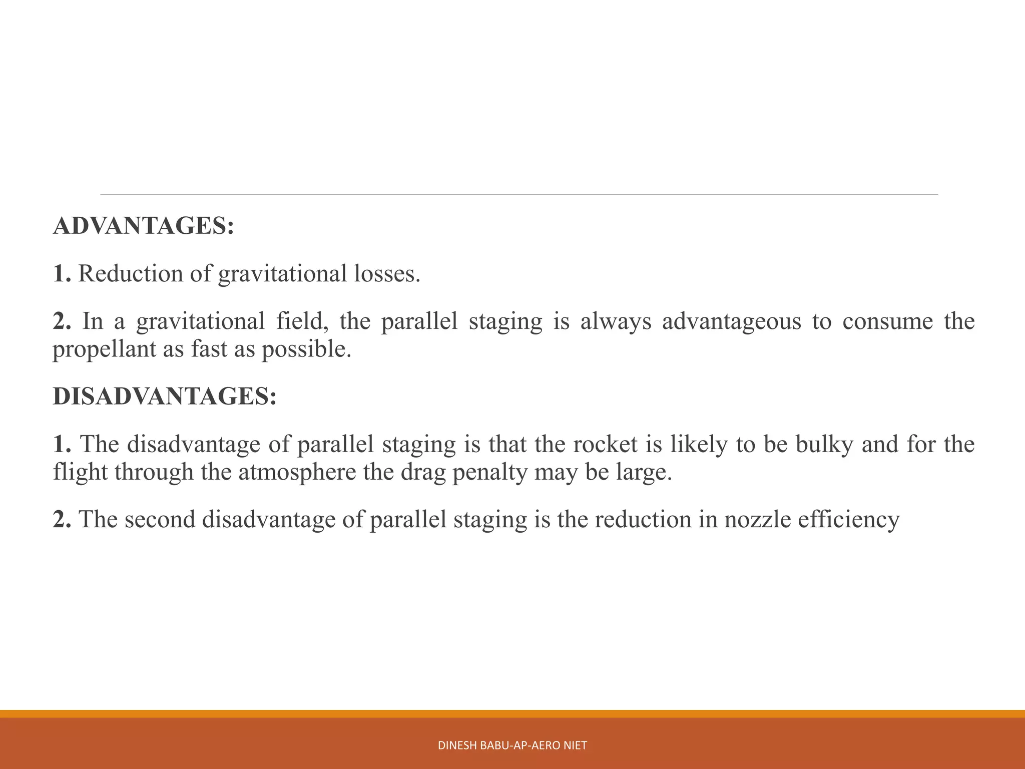 ADVANTAGES:
1. Reduction of gravitational losses.
2. In a gravitational field, the parallel staging is always advantageous to consume the
propellant as fast as possible.
DISADVANTAGES:
1. The disadvantage of parallel staging is that the rocket is likely to be bulky and for the
flight through the atmosphere the drag penalty may be large.
2. The second disadvantage of parallel staging is the reduction in nozzle efficiency
DINESH BABU-AP-AERO NIET
 