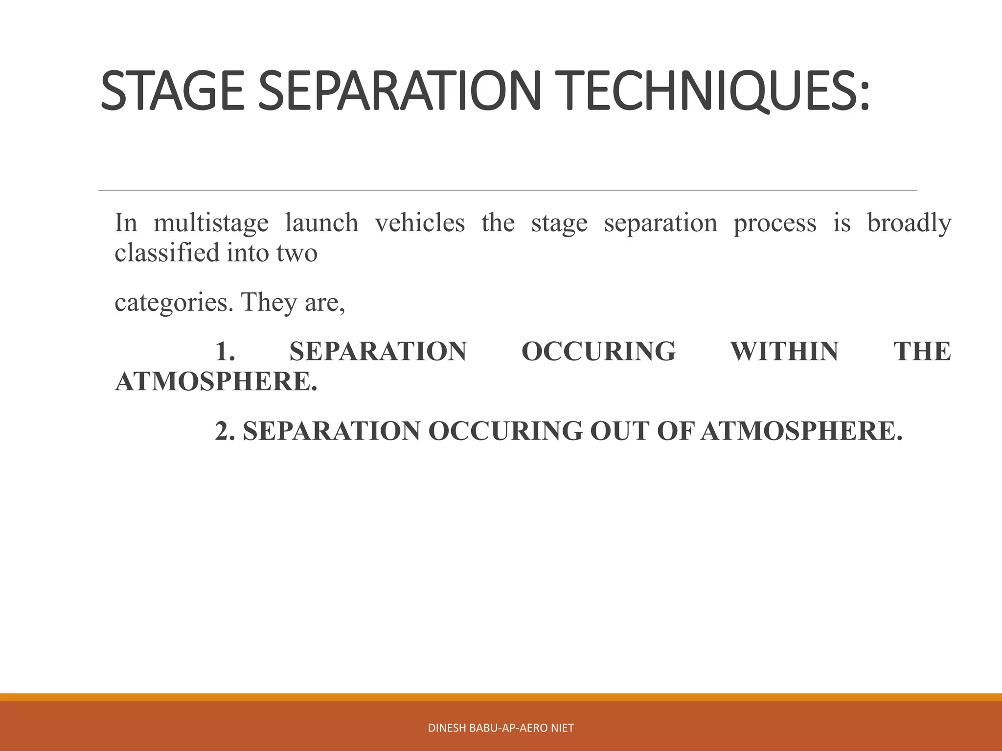 STAGE SEPARATION TECHNIQUES:
In multistage launch vehicles the stage separation process is broadly
classified into two
categories. They are,
1. SEPARATION OCCURING WITHIN THE
ATMOSPHERE.
2. SEPARATION OCCURING OUT OF ATMOSPHERE.
DINESH BABU-AP-AERO NIET
 