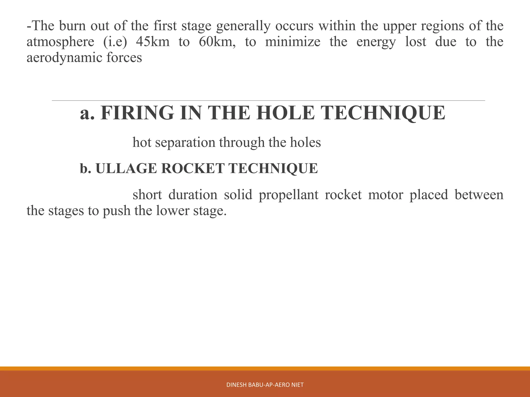 -The burn out of the first stage generally occurs within the upper regions of the
atmosphere (i.e) 45km to 60km, to minimize the energy lost due to the
aerodynamic forces
a. FIRING IN THE HOLE TECHNIQUE
hot separation through the holes
b. ULLAGE ROCKET TECHNIQUE
short duration solid propellant rocket motor placed between
the stages to push the lower stage.
DINESH BABU-AP-AERO NIET
 