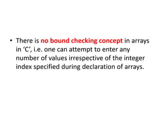 • There is no bound checking concept in arrays
in ‘C’, i.e. one can attempt to enter any
number of values irrespective of the integer
index specified during declaration of arrays.
 