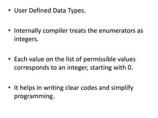 • User Defined Data Types.
• Internally compiler treats the enumerators as
integers.
• Each value on the list of permissible values
corresponds to an integer, starting with 0.
• It helps in writing clear codes and simplify
programming.
 