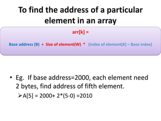 To find the address of a particular
element in an array
• Eg. If base address=2000, each element need
2 bytes, find address of fifth element.
A[5] = 2000+ 2*(5-0) =2010
arr[k] =
Base address (B) + Size of element(W) * (Index of element(K) – Base index)
 