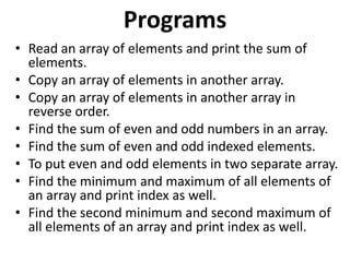 Programs
• Read an array of elements and print the sum of
elements.
• Copy an array of elements in another array.
• Copy an array of elements in another array in
reverse order.
• Find the sum of even and odd numbers in an array.
• Find the sum of even and odd indexed elements.
• To put even and odd elements in two separate array.
• Find the minimum and maximum of all elements of
an array and print index as well.
• Find the second minimum and second maximum of
all elements of an array and print index as well.
 