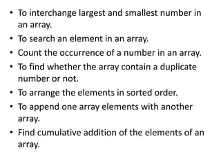 • To interchange largest and smallest number in
an array.
• To search an element in an array.
• Count the occurrence of a number in an array.
• To find whether the array contain a duplicate
number or not.
• To arrange the elements in sorted order.
• To append one array elements with another
array.
• Find cumulative addition of the elements of an
array.
 