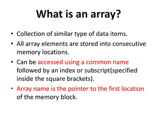 What is an array?
• Collection of similar type of data items.
• All array elements are stored into consecutive
memory locations.
• Can be accessed using a common name
followed by an index or subscript(specified
inside the square brackets).
• Array name is the pointer to the first location
of the memory block.
 