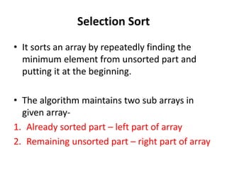Selection Sort
• It sorts an array by repeatedly finding the
minimum element from unsorted part and
putting it at the beginning.
• The algorithm maintains two sub arrays in
given array-
1. Already sorted part – left part of array
2. Remaining unsorted part – right part of array
 