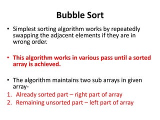 Bubble Sort
• Simplest sorting algorithm works by repeatedly
swapping the adjacent elements if they are in
wrong order.
• This algorithm works in various pass until a sorted
array is achieved.
• The algorithm maintains two sub arrays in given
array-
1. Already sorted part – right part of array
2. Remaining unsorted part – left part of array
 