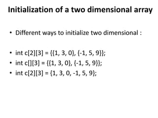 Initialization of a two dimensional array
• Different ways to initialize two dimensional :
• int c[2][3] = {{1, 3, 0}, {-1, 5, 9}};
• int c[][3] = {{1, 3, 0}, {-1, 5, 9}};
• int c[2][3] = {1, 3, 0, -1, 5, 9};
 