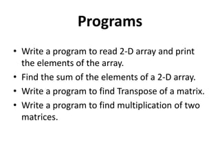Programs
• Write a program to read 2-D array and print
the elements of the array.
• Find the sum of the elements of a 2-D array.
• Write a program to find Transpose of a matrix.
• Write a program to find multiplication of two
matrices.
 