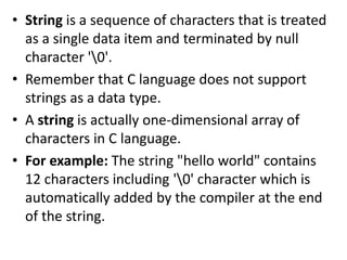 • String is a sequence of characters that is treated
as a single data item and terminated by null
character '0'.
• Remember that C language does not support
strings as a data type.
• A string is actually one-dimensional array of
characters in C language.
• For example: The string "hello world" contains
12 characters including '0' character which is
automatically added by the compiler at the end
of the string.
 