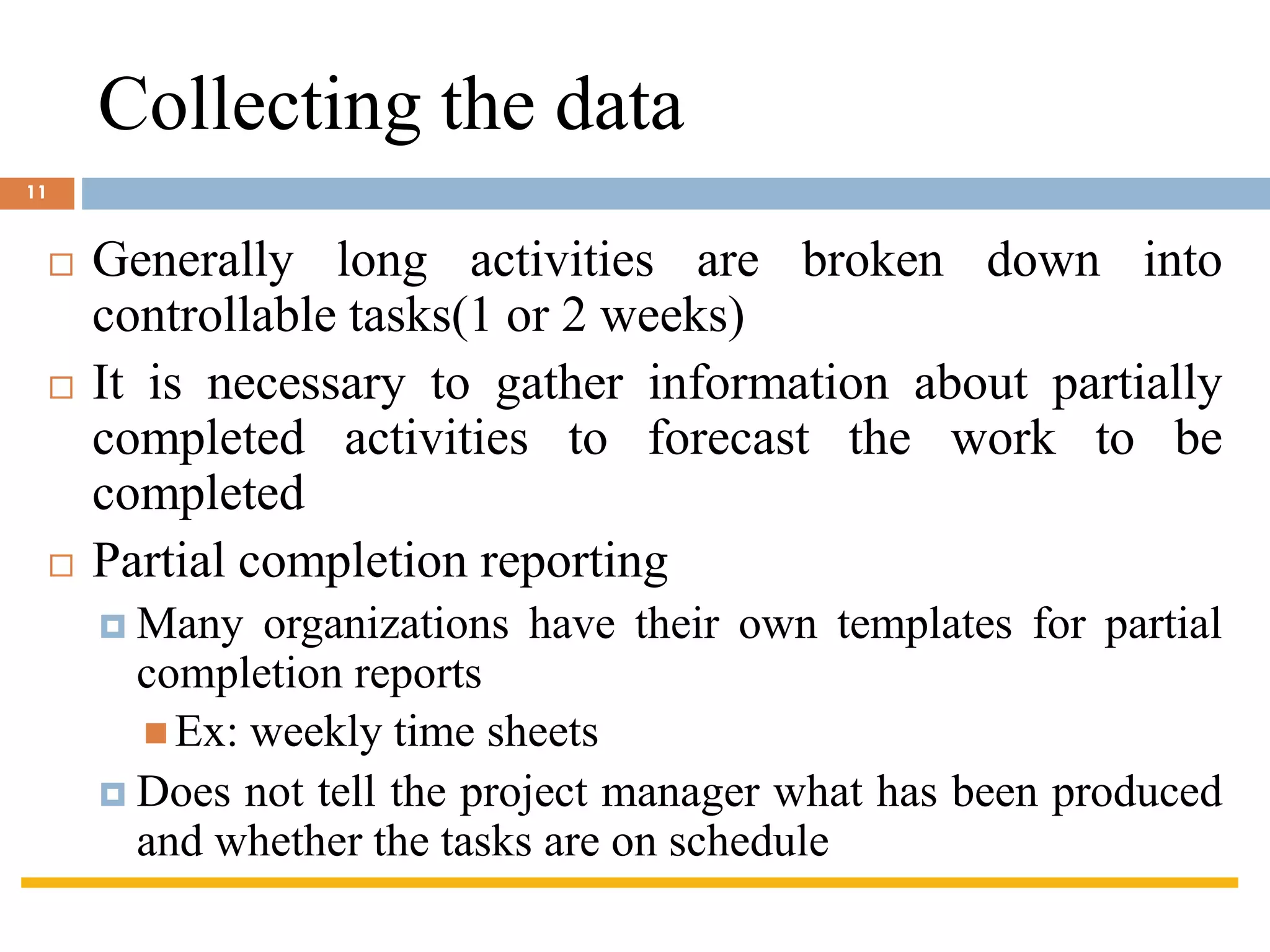Collecting the data
 Generally long activities are broken down into
controllable tasks(1 or 2 weeks)
 It is necessary to gather information about partially
completed activities to forecast the work to be
completed
 Partial completion reporting
 Many organizations have their own templates for partial
completion reports
◼ Ex: weekly time sheets
 Does not tell the project manager what has been produced
and whether the tasks are on schedule
11
 