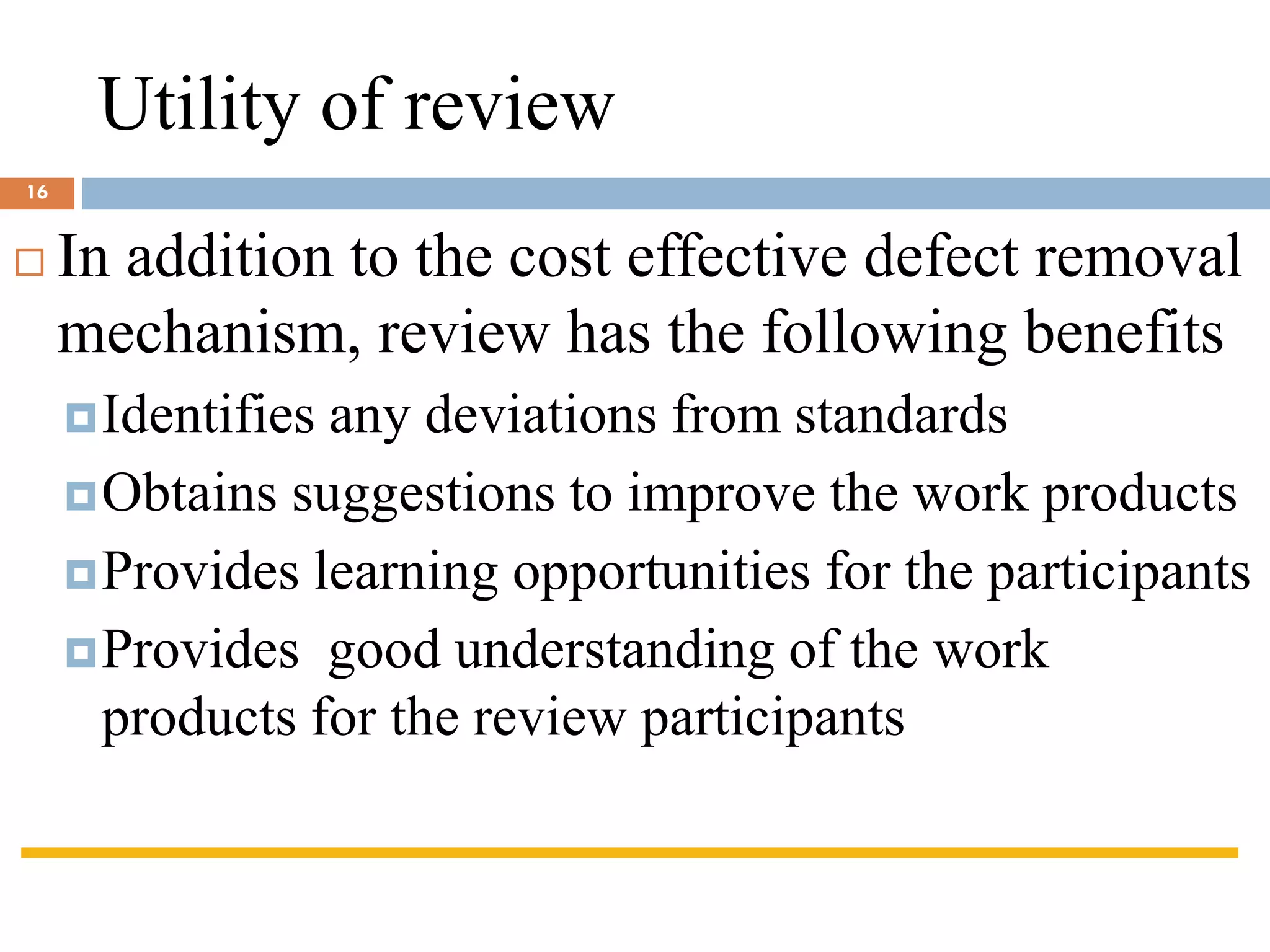 Utility of review
 In addition to the cost effective defect removal
mechanism, review has the following benefits
Identifies any deviations from standards
Obtains suggestions to improve the work products
Provides learning opportunities for the participants
Provides good understanding of the work
products for the review participants
16
 