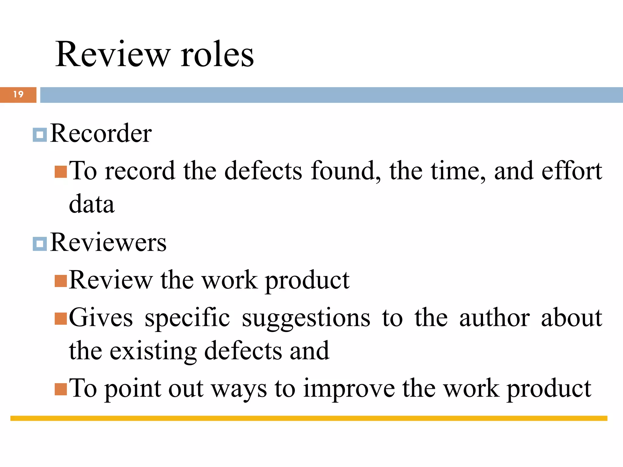Review roles
Recorder
◼To record the defects found, the time, and effort
data
Reviewers
◼Review the work product
◼Gives specific suggestions to the author about
the existing defects and
◼To point out ways to improve the work product
19
 