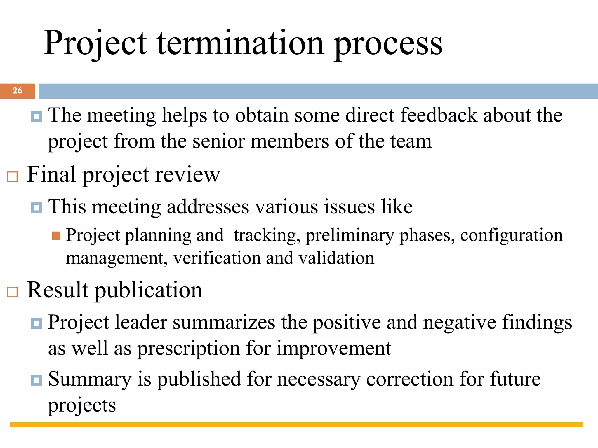 Project termination process
 The meeting helps to obtain some direct feedback about the
project from the senior members of the team
 Final project review
 This meeting addresses various issues like
◼ Project planning and tracking, preliminary phases, configuration
management, verification and validation
 Result publication
 Project leader summarizes the positive and negative findings
as well as prescription for improvement
 Summary is published for necessary correction for future
projects
26
 