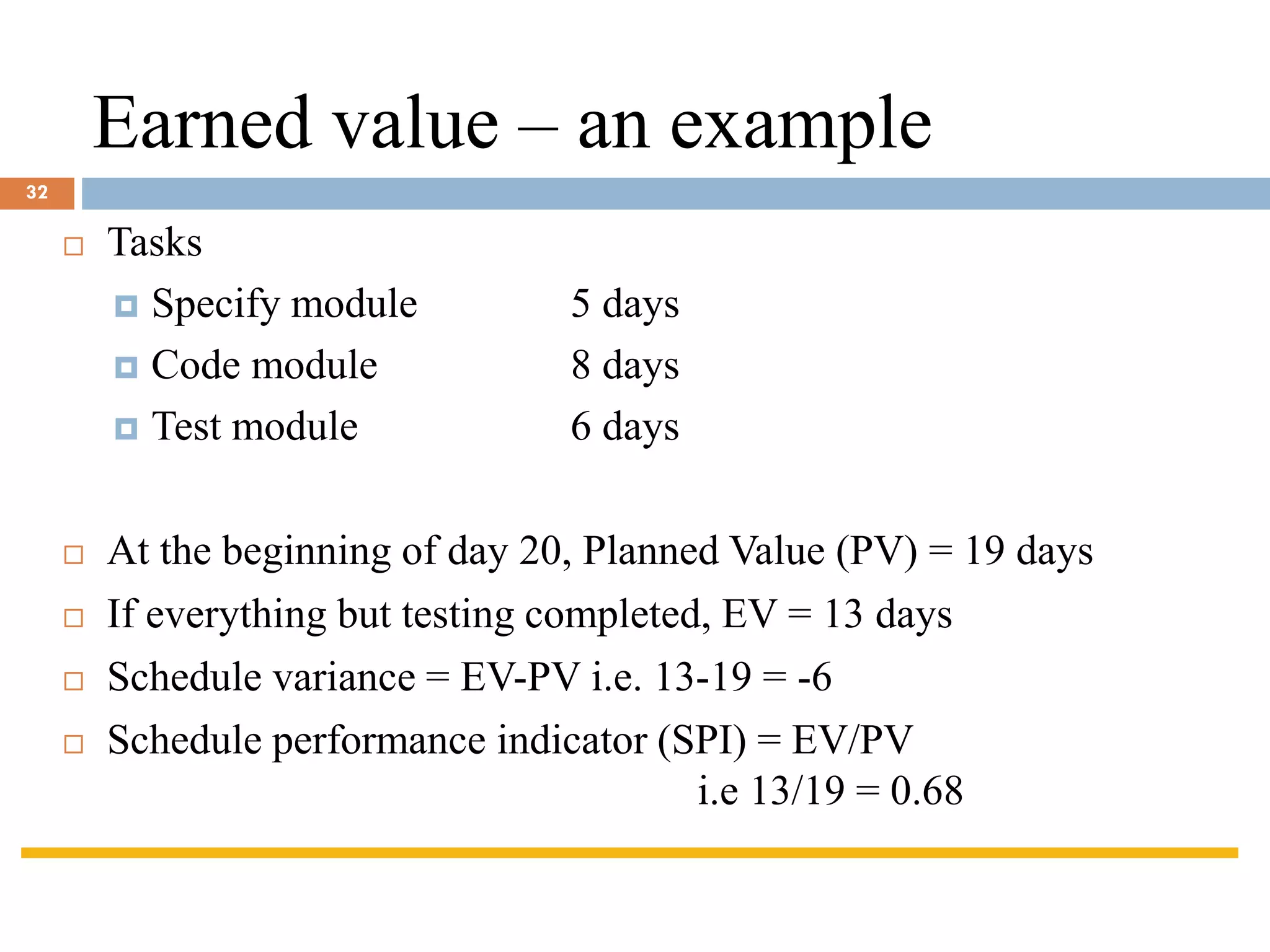 Earned value – an example
 Tasks
 Specify module 5 days
 Code module 8 days
 Test module 6 days
 At the beginning of day 20, Planned Value (PV) = 19 days
 If everything but testing completed, EV = 13 days
 Schedule variance = EV-PV i.e. 13-19 = -6
 Schedule performance indicator (SPI) = EV/PV
i.e 13/19 = 0.68
32
 