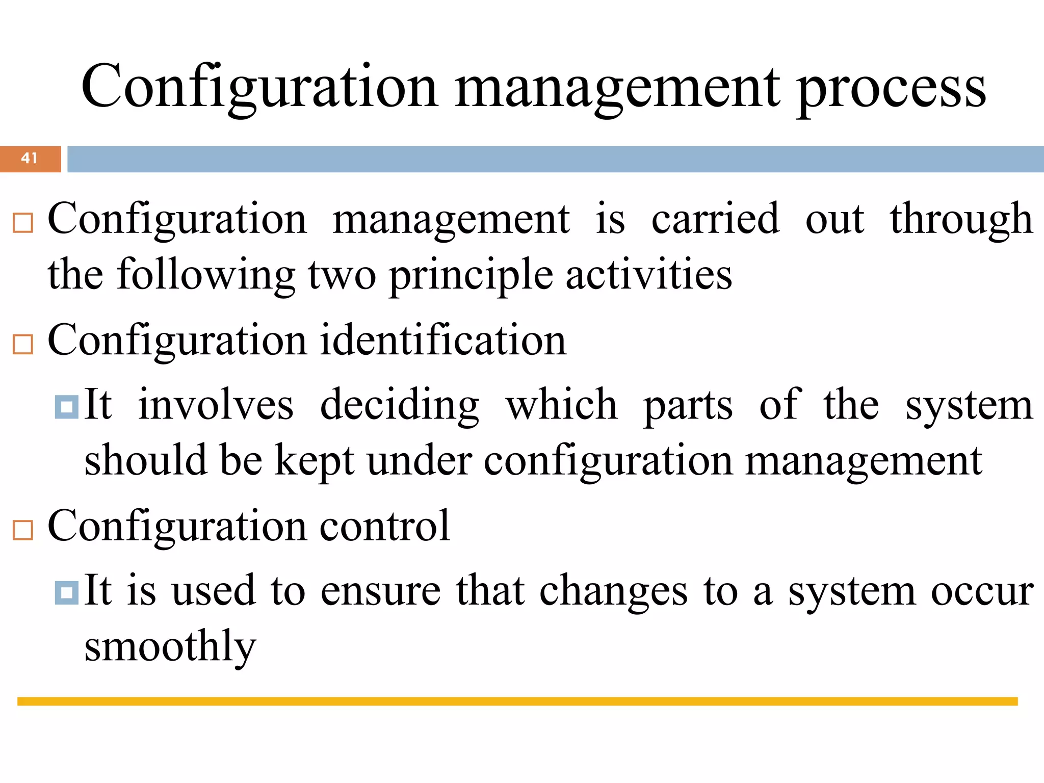  Configuration management is carried out through
the following two principle activities
 Configuration identification
It involves deciding which parts of the system
should be kept under configuration management
 Configuration control
It is used to ensure that changes to a system occur
smoothly
Configuration management process
41
 