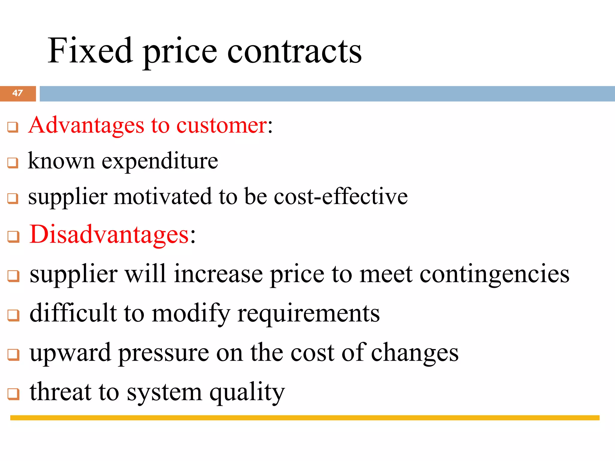 Fixed price contracts
❑ Advantages to customer:
❑ known expenditure
❑ supplier motivated to be cost-effective
❑ Disadvantages:
❑ supplier will increase price to meet contingencies
❑ difficult to modify requirements
❑ upward pressure on the cost of changes
❑ threat to system quality
47
 