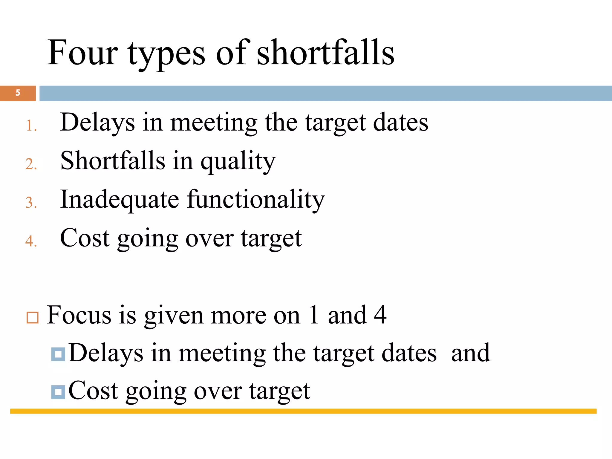 Four types of shortfalls
1. Delays in meeting the target dates
2. Shortfalls in quality
3. Inadequate functionality
4. Cost going over target
 Focus is given more on 1 and 4
Delays in meeting the target dates and
Cost going over target
5
 