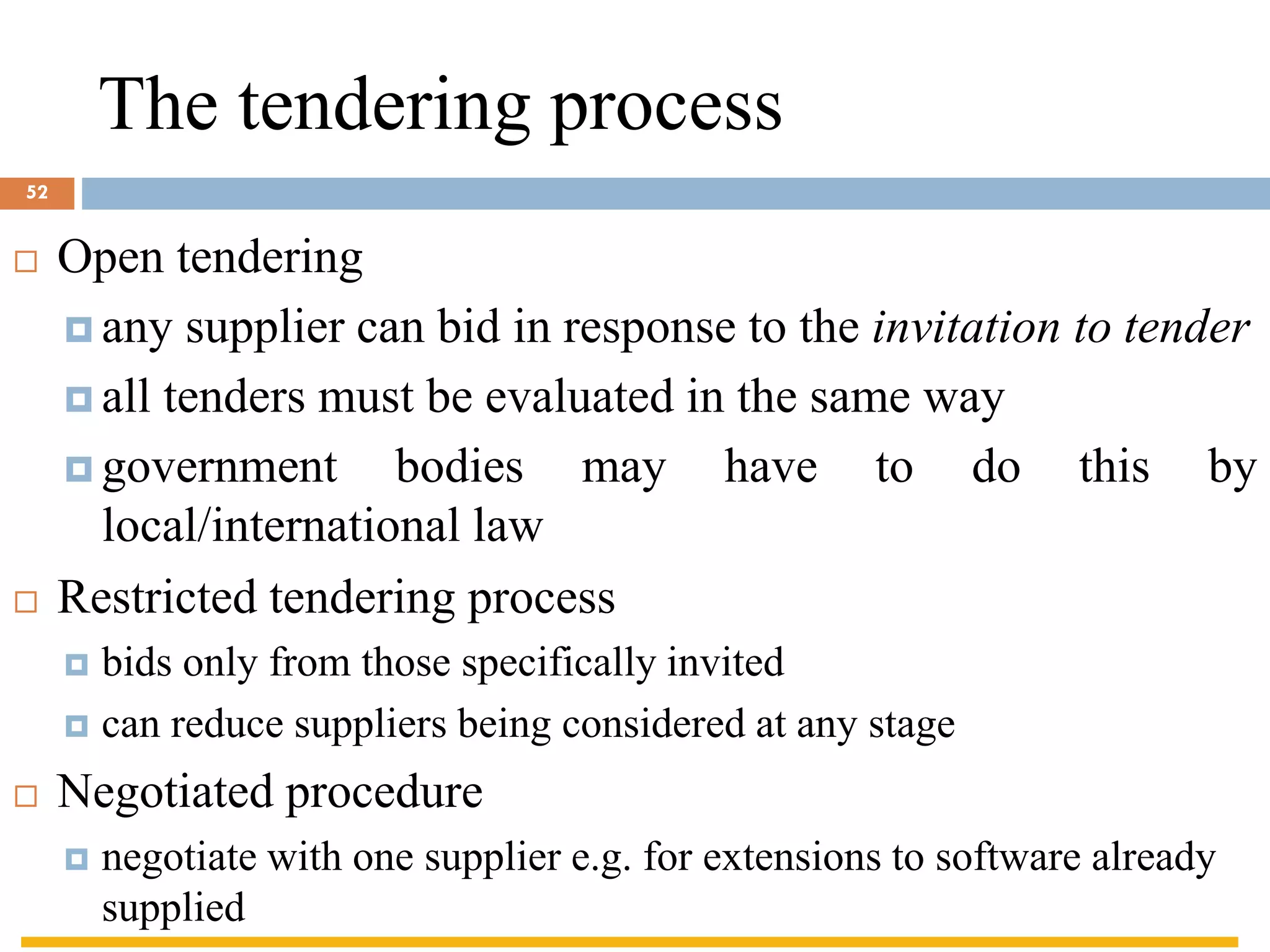 The tendering process
 Open tendering
 any supplier can bid in response to the invitation to tender
 all tenders must be evaluated in the same way
 government bodies may have to do this by
local/international law
 Restricted tendering process
 bids only from those specifically invited
 can reduce suppliers being considered at any stage
 Negotiated procedure
 negotiate with one supplier e.g. for extensions to software already
supplied
52
 