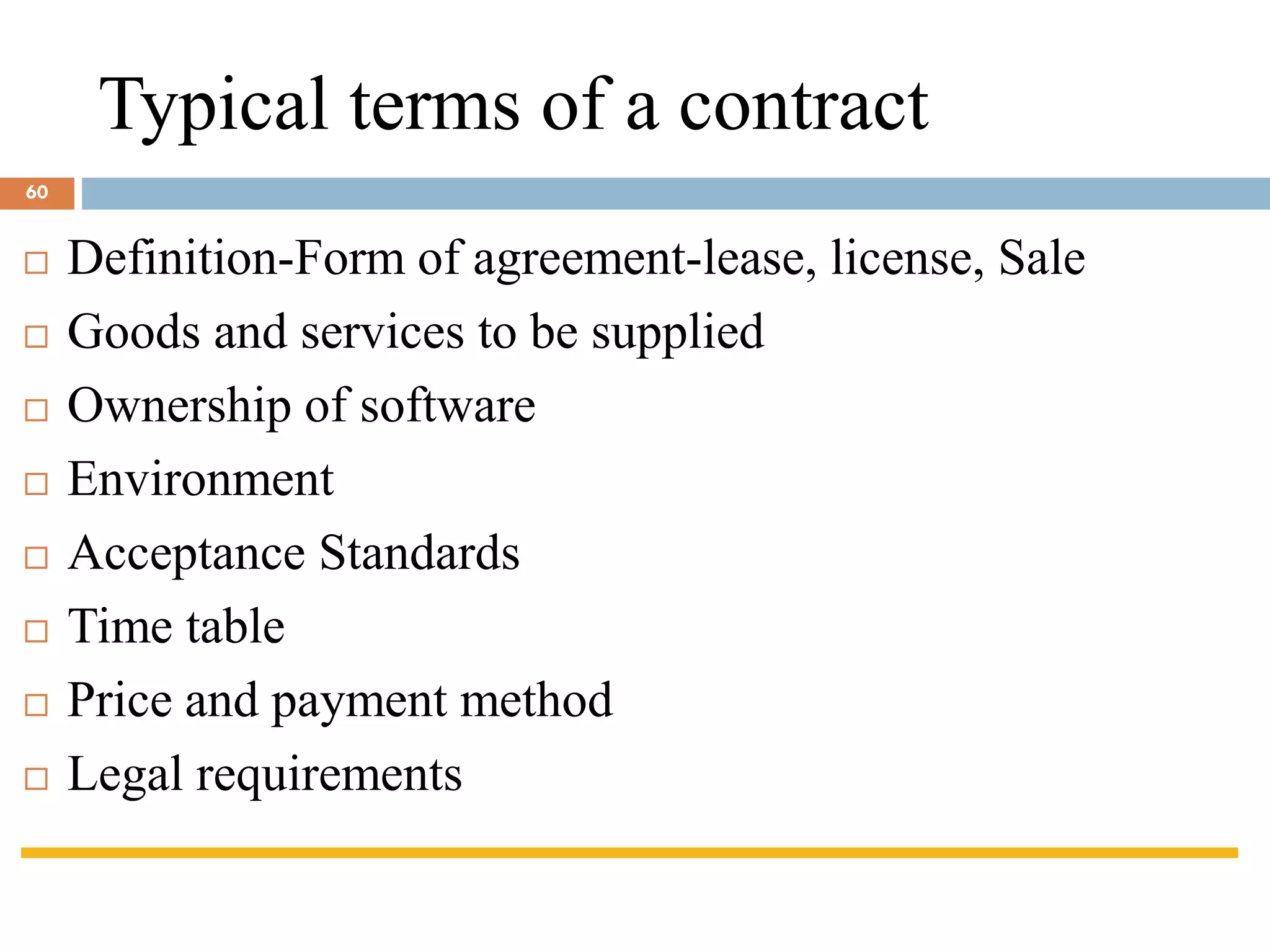 Typical terms of a contract
 Definition-Form of agreement-lease, license, Sale
 Goods and services to be supplied
 Ownership of software
 Environment
 Acceptance Standards
 Time table
 Price and payment method
 Legal requirements
60
 