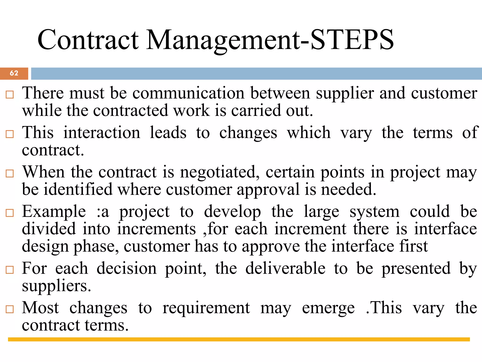Contract Management-STEPS
 There must be communication between supplier and customer
while the contracted work is carried out.
 This interaction leads to changes which vary the terms of
contract.
 When the contract is negotiated, certain points in project may
be identified where customer approval is needed.
 Example :a project to develop the large system could be
divided into increments ,for each increment there is interface
design phase, customer has to approve the interface first
 For each decision point, the deliverable to be presented by
suppliers.
 Most changes to requirement may emerge .This vary the
contract terms.
62
 