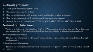 Network protocols:
1. The type of error checking to be used
2. Data compression method, if any
3. How the sending device will indicate that it has finished sending a message
4. How the receiving device will indicate that it has received a message.
5. Some of the popular protocols are TCP/IP, SPX/IPX, APPC, DECnet, APPLETALK, WAP.
Network architecture:
The term architecture refers to either H/W or S/W, or combination of h/w and s/w. the architecture
of a system always defines its board outlines, and may defines precise mechanisms of well.
Peer to peer architecture:
This is a type of network in which each workstation has equivalent and responsibilities. It simpler
and expensive.
Client/server architecture:
This is a network architecture in which each computer or process on the network is either a client
or server .
 