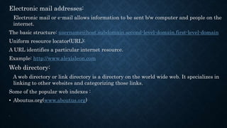 Electronic mail addresses:
Electronic mail or e-mail allows information to be sent b/w computer and people on the
internet.
The basic structure: username@host.subdomain.second-level-domain.first-level-domain
Uniform resource locator(URL):
A URL identifies a particular internet resource.
Example: http://www.alexisleon.com
Web directory:
A web directory or link directory is a directory on the world wide web. It specializes in
linking to other websites and categorizing those links.
Some of the popular web indexes :
• Aboutus.org(www.aboutus.org)
.
 