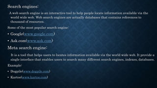 Search engines:
A web search engine is an interactive tool to help people locate information available via the
world wide web. Web search engines are actually databases that contains references to
thousand of resources.
Some of the most popular search engine:
• Google(www.google.com)
• Ask.com(www.ask.com)
Meta search engine:
It is a tool that helps users to locates information available via the world wide web. It provide a
single interface that enables users to search many different search engines, indexes, databases.
Example:
• Dogpile(www.dogpile.com)
• Kartoo(www.kartoo.com)
 