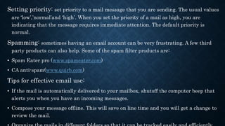 Setting priority: set priority to a mail message that you are sending. The usual values
are ‘low’,’normal’and ‘high’. When you set the priority of a mail as high, you are
indicating that the message requires immediate attention. The default priority is
normal.
Spamming: sometimes having an email account can be very frustrating. A few third
party products can also help. Some of the spam filter products are:
• Spam Eater pro (www.spameater.com)
• CA anti-spam(www.quirb.com)
Tips for effective email use:
• If the mail is automatically delivered to your mailbox, shutoff the computer beep that
alerts you when you have an incoming messages.
• Compose your message offline. This will save on line time and you will get a change to
review the mail.
 